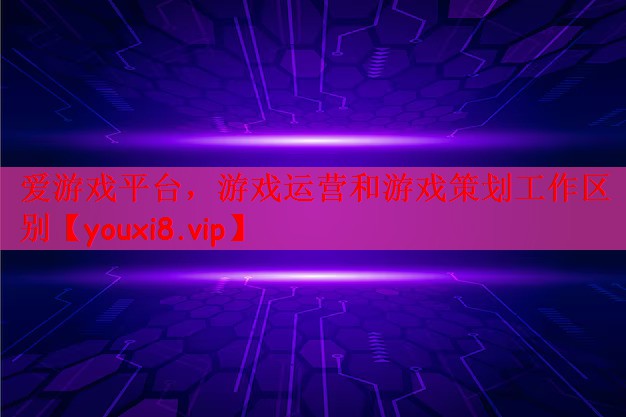 爱游戏平台，游戏运营和游戏策划工作区别
