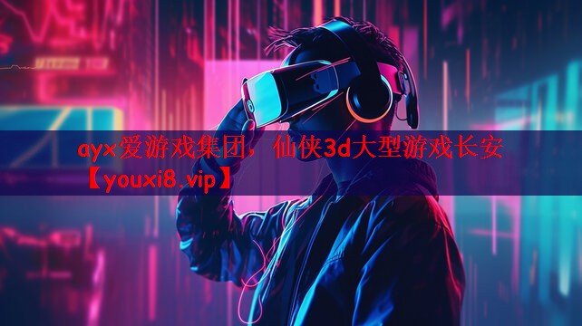ayx爱游戏集团，仙侠3d大型游戏长安
